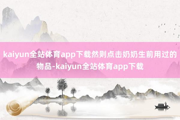kaiyun全站体育app下载然则点击奶奶生前用过的物品-kaiyun全站体育app下载
