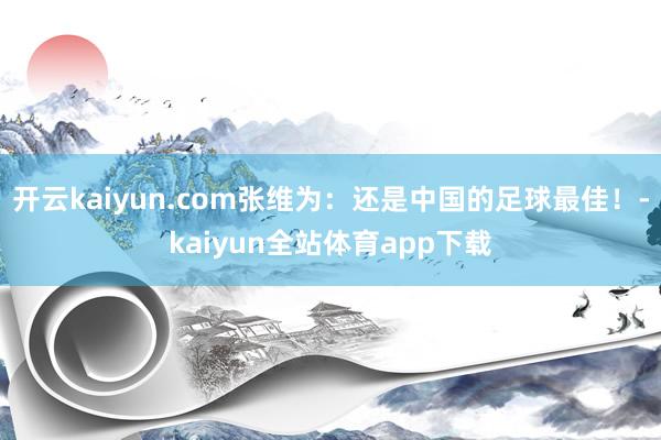 开云kaiyun.com张维为：还是中国的足球最佳！-kaiyun全站体育app下载