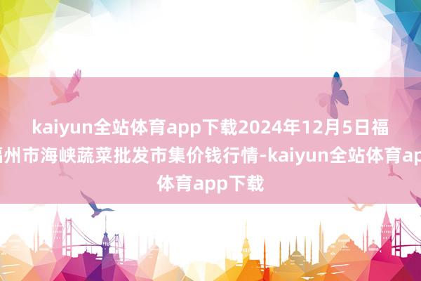 kaiyun全站体育app下载2024年12月5日福建省福州市海峡蔬菜批发市集价钱行情-kaiyun全站体育app下载