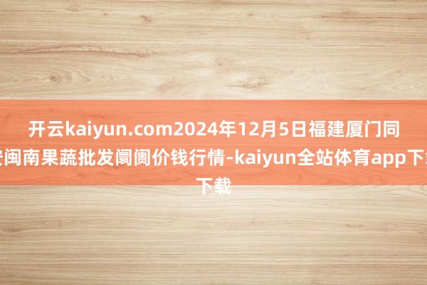 开云kaiyun.com2024年12月5日福建厦门同安闽南果蔬批发阛阓价钱行情-kaiyun全站体育app下载