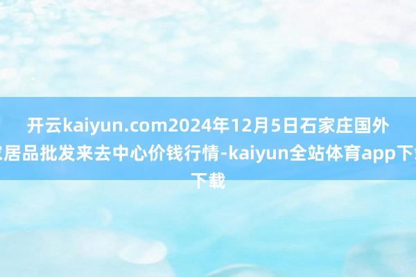 开云kaiyun.com2024年12月5日石家庄国外农居品批发来去中心价钱行情-kaiyun全站体育app下载