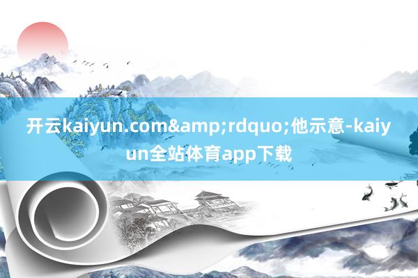 开云kaiyun.com&rdquo;他示意-kaiyun全站体育app下载