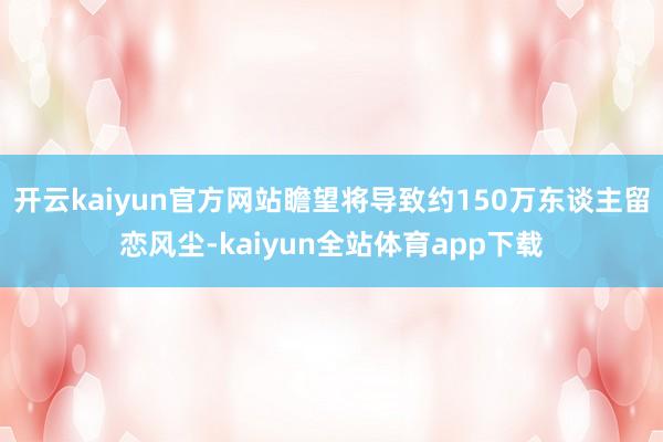 开云kaiyun官方网站瞻望将导致约150万东谈主留恋风尘-kaiyun全站体育app下载