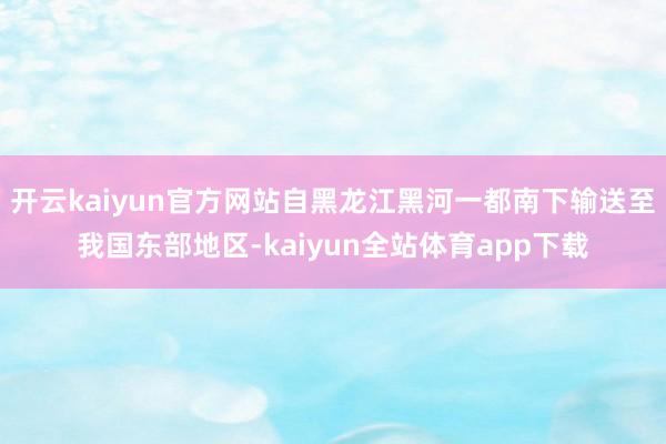 开云kaiyun官方网站自黑龙江黑河一都南下输送至我国东部地区-kaiyun全站体育app下载