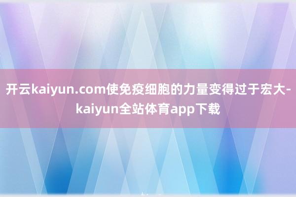 开云kaiyun.com使免疫细胞的力量变得过于宏大-kaiyun全站体育app下载