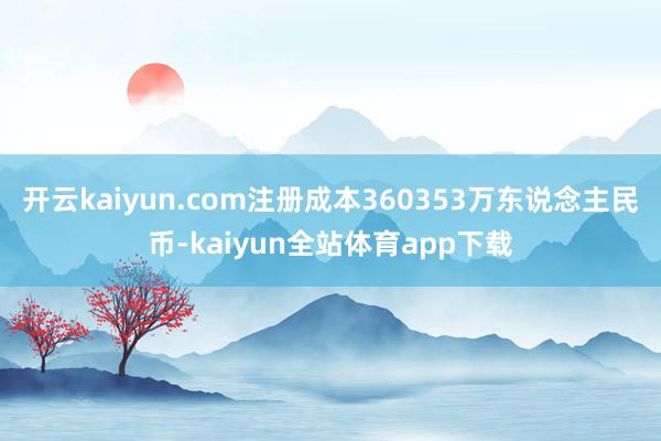 开云kaiyun.com注册成本360353万东说念主民币-kaiyun全站体育app下载