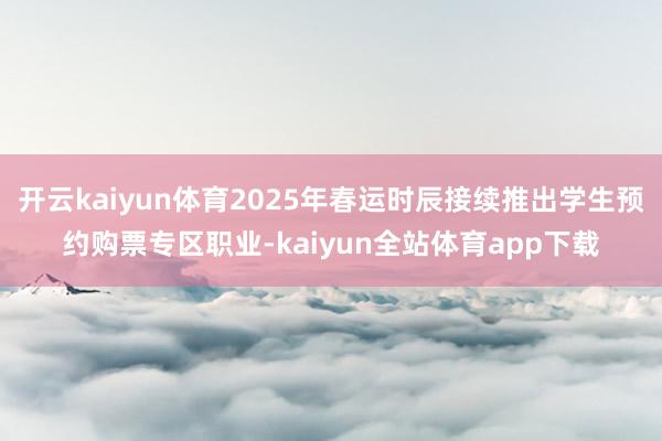 开云kaiyun体育2025年春运时辰接续推出学生预约购票专区职业-kaiyun全站体育app下载