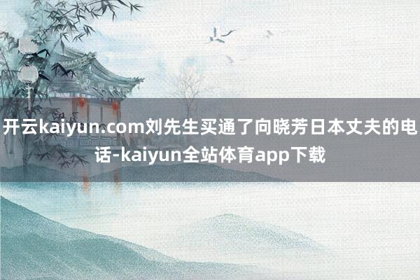 开云kaiyun.com刘先生买通了向晓芳日本丈夫的电话-kaiyun全站体育app下载