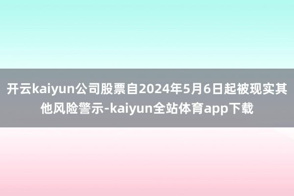 开云kaiyun公司股票自2024年5月6日起被现实其他风险警示-kaiyun全站体育app下载