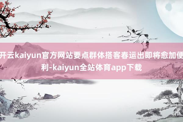 开云kaiyun官方网站要点群体搭客春运出即将愈加便利-kaiyun全站体育app下载