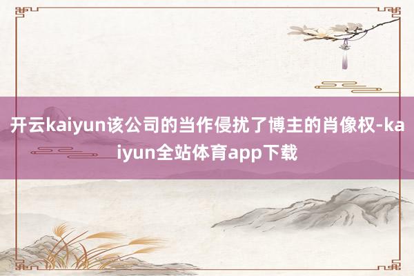开云kaiyun该公司的当作侵扰了博主的肖像权-kaiyun全站体育app下载