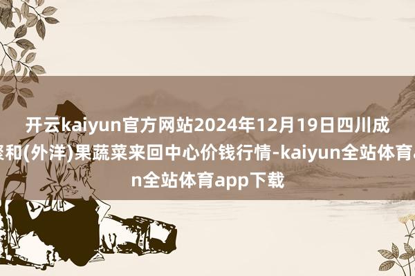 开云kaiyun官方网站2024年12月19日四川成皆龙泉聚和(外洋)果蔬菜来回中心价钱行情-kaiyun全站体育app下载