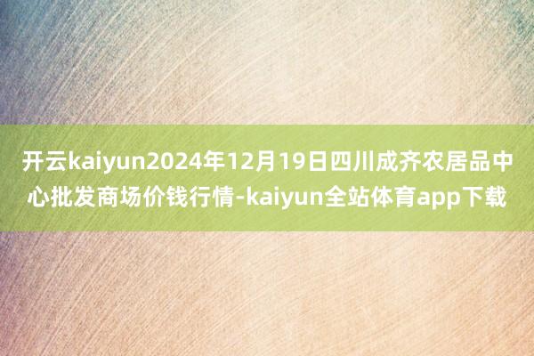 开云kaiyun2024年12月19日四川成齐农居品中心批发商场价钱行情-kaiyun全站体育app下载