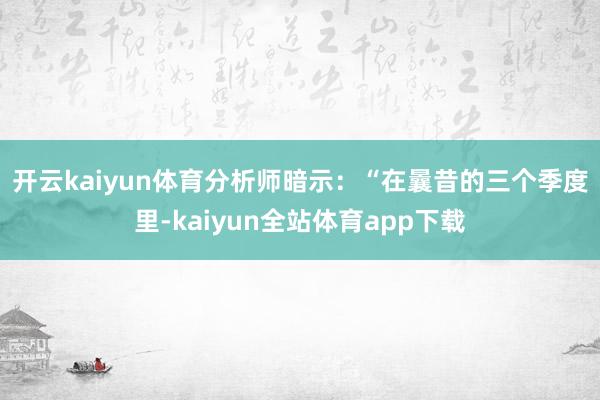 开云kaiyun体育　　分析师暗示：“在曩昔的三个季度里-kaiyun全站体育app下载