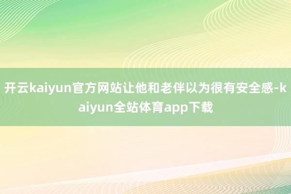 开云kaiyun官方网站让他和老伴以为很有安全感-kaiyun全站体育app下载