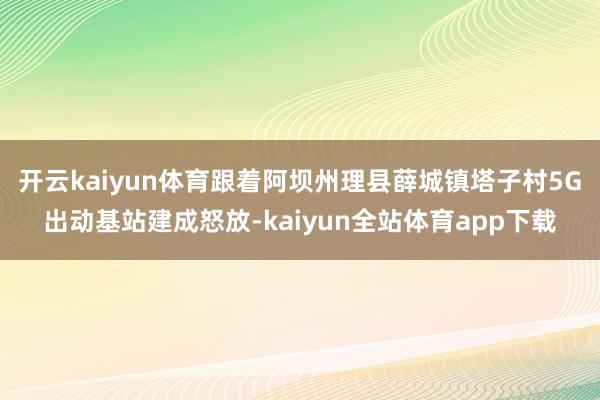 开云kaiyun体育跟着阿坝州理县薛城镇塔子村5G出动基站建成怒放-kaiyun全站体育app下载