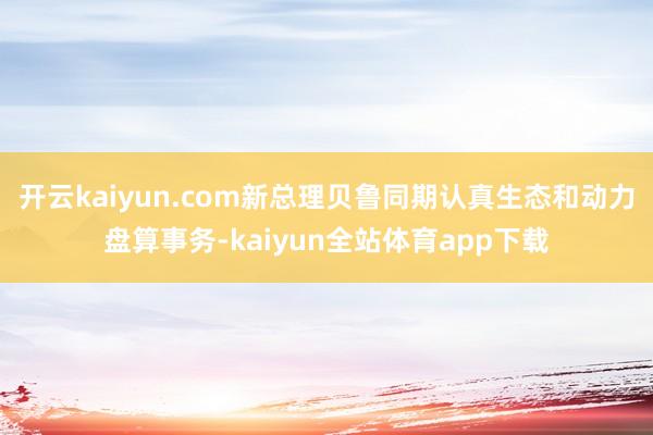 开云kaiyun.com新总理贝鲁同期认真生态和动力盘算事务-kaiyun全站体育app下载