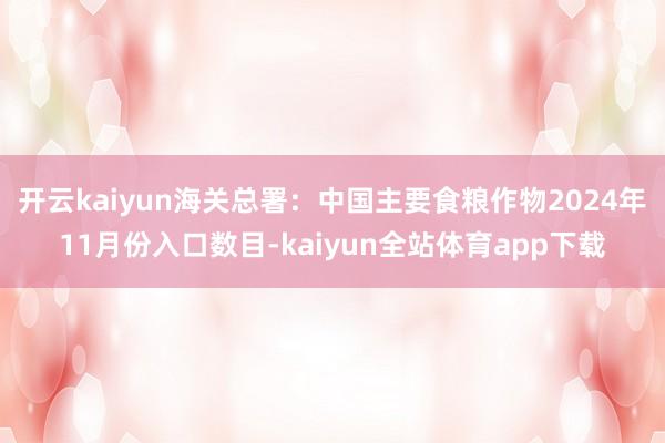 开云kaiyun海关总署：中国主要食粮作物2024年11月份入口数目-kaiyun全站体育app下载