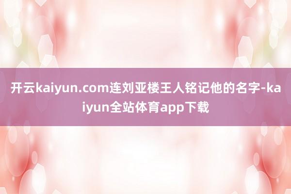 开云kaiyun.com连刘亚楼王人铭记他的名字-kaiyun全站体育app下载