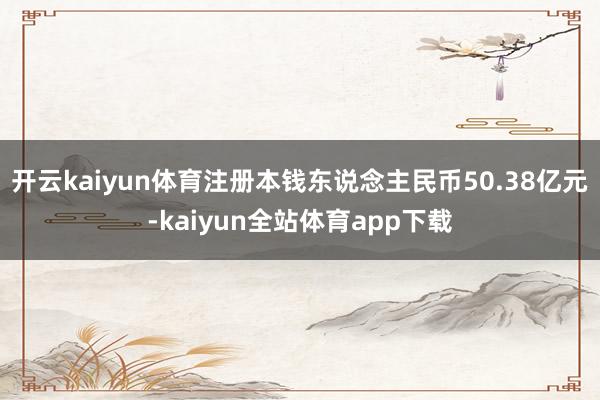 开云kaiyun体育注册本钱东说念主民币50.38亿元-kaiyun全站体育app下载