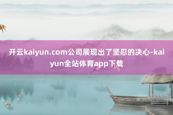 开云kaiyun.com公司展现出了坚忍的决心-kaiyun全站体育app下载