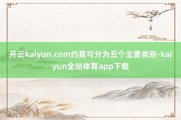 开云kaiyun.com约莫可分为五个主要类别-kaiyun全站体育app下载