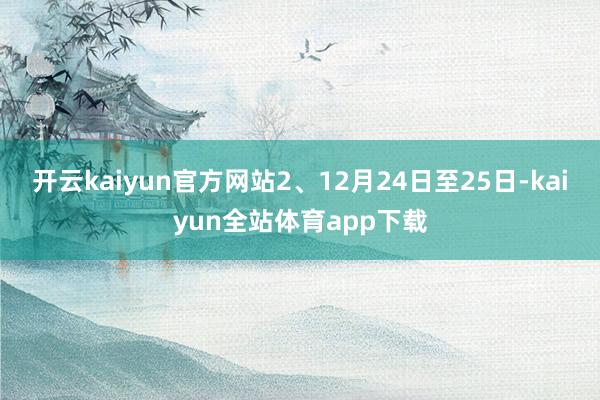 开云kaiyun官方网站2、12月24日至25日-kaiyun全站体育app下载