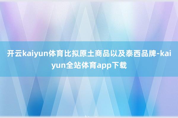 开云kaiyun体育比拟原土商品以及泰西品牌-kaiyun全站体育app下载