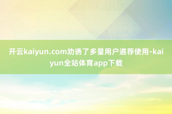 开云kaiyun.com劝诱了多量用户遴荐使用-kaiyun全站体育app下载