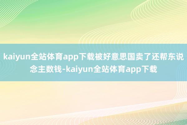 kaiyun全站体育app下载被好意思国卖了还帮东说念主数钱-kaiyun全站体育app下载