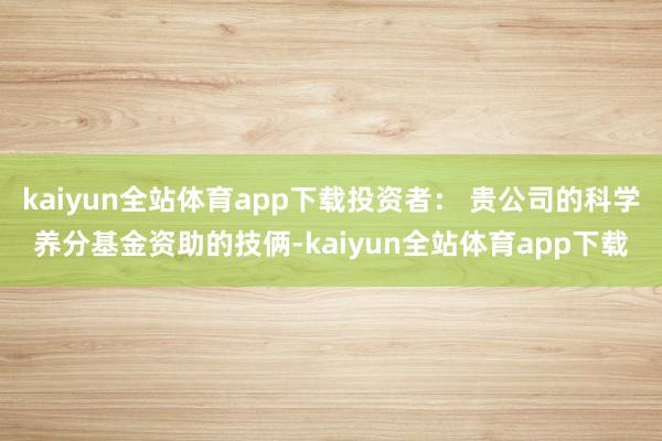 kaiyun全站体育app下载投资者： 贵公司的科学养分基金资助的技俩-kaiyun全站体育app下载