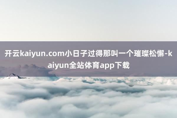 开云kaiyun.com小日子过得那叫一个璀璨松懈-kaiyun全站体育app下载