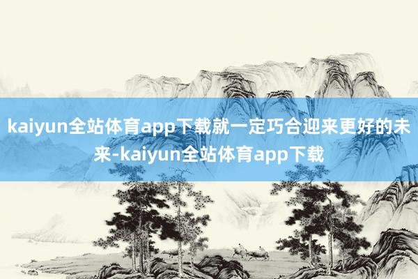 kaiyun全站体育app下载就一定巧合迎来更好的未来-kaiyun全站体育app下载
