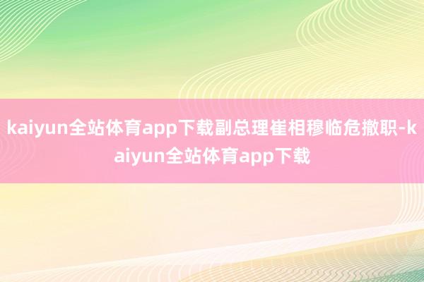kaiyun全站体育app下载副总理崔相穆临危撤职-kaiyun全站体育app下载