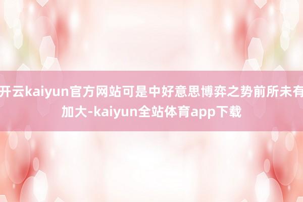 开云kaiyun官方网站可是中好意思博弈之势前所未有加大-kaiyun全站体育app下载