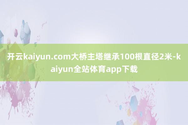 开云kaiyun.com大桥主塔继承100根直径2米-kaiyun全站体育app下载