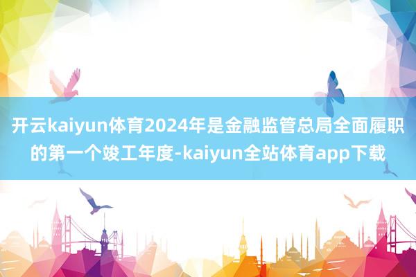 开云kaiyun体育2024年是金融监管总局全面履职的第一个竣工年度-kaiyun全站体育app下载