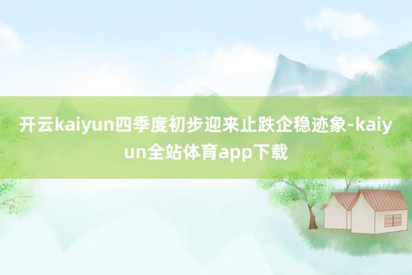 开云kaiyun四季度初步迎来止跌企稳迹象-kaiyun全站体育app下载