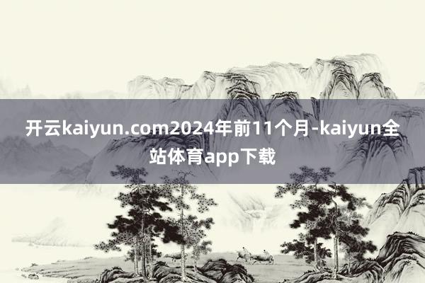 开云kaiyun.com2024年前11个月-kaiyun全站体育app下载