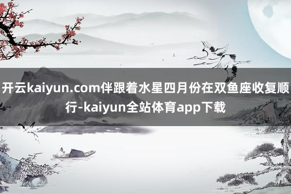 开云kaiyun.com伴跟着水星四月份在双鱼座收复顺行-kaiyun全站体育app下载