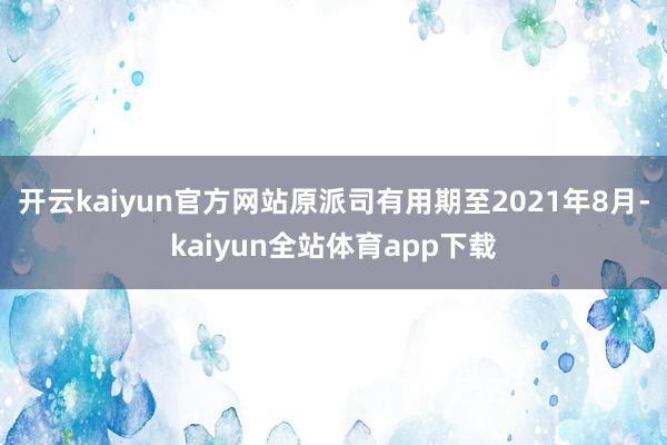 开云kaiyun官方网站原派司有用期至2021年8月-kaiyun全站体育app下载