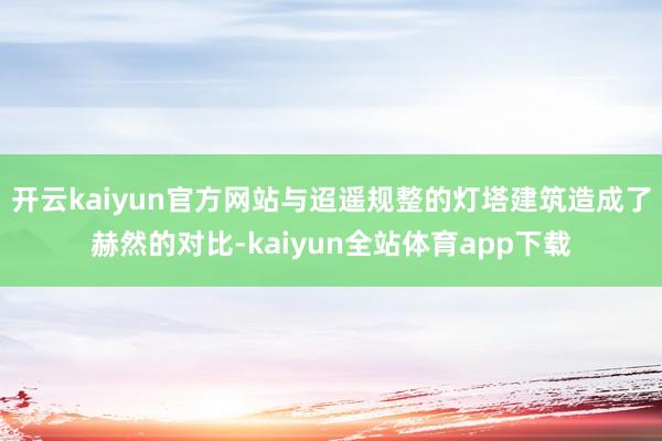 开云kaiyun官方网站与迢遥规整的灯塔建筑造成了赫然的对比-kaiyun全站体育app下载
