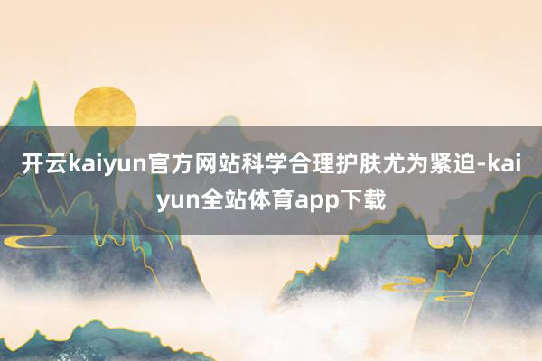 开云kaiyun官方网站科学合理护肤尤为紧迫-kaiyun全站体育app下载
