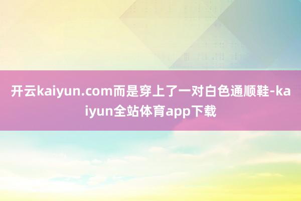 开云kaiyun.com而是穿上了一对白色通顺鞋-kaiyun全站体育app下载