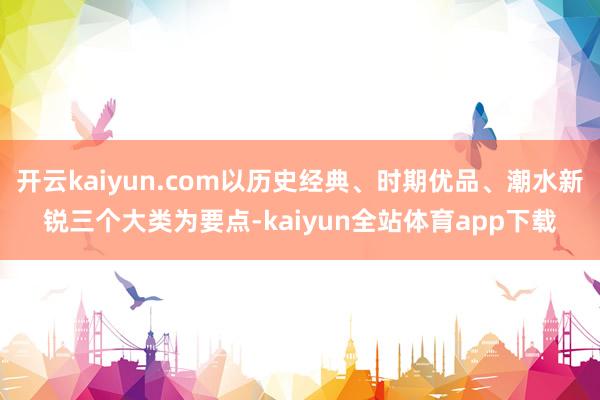 开云kaiyun.com以历史经典、时期优品、潮水新锐三个大类为要点-kaiyun全站体育app下载