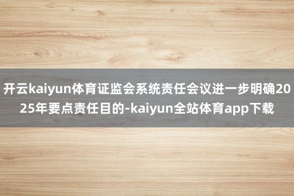开云kaiyun体育证监会系统责任会议进一步明确2025年要点责任目的-kaiyun全站体育app下载