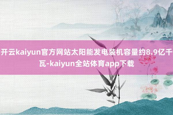 开云kaiyun官方网站太阳能发电装机容量约8.9亿千瓦-kaiyun全站体育app下载