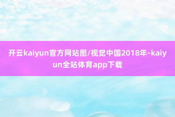 开云kaiyun官方网站图/视觉中国2018年-kaiyun全站体育app下载