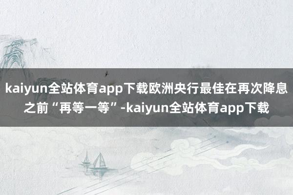 kaiyun全站体育app下载欧洲央行最佳在再次降息之前“再等一等”-kaiyun全站体育app下载