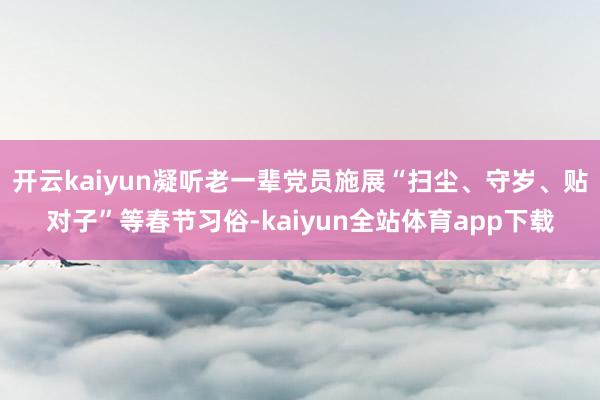 开云kaiyun凝听老一辈党员施展“扫尘、守岁、贴对子”等春节习俗-kaiyun全站体育app下载